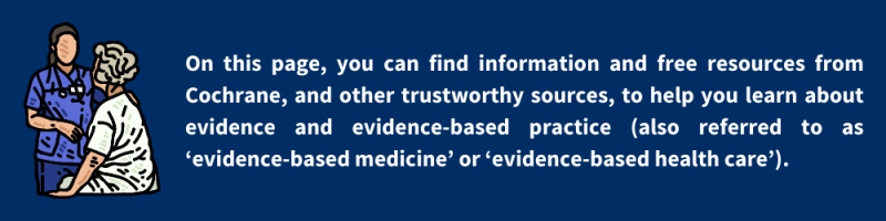 On this page, you can find information and free resources from Cochrane, and other trustworthy sources, to help you learn about evidence and evidence-based practice (also referred to as ‘evidence-based medicine’ or ‘evidence-based health care’).