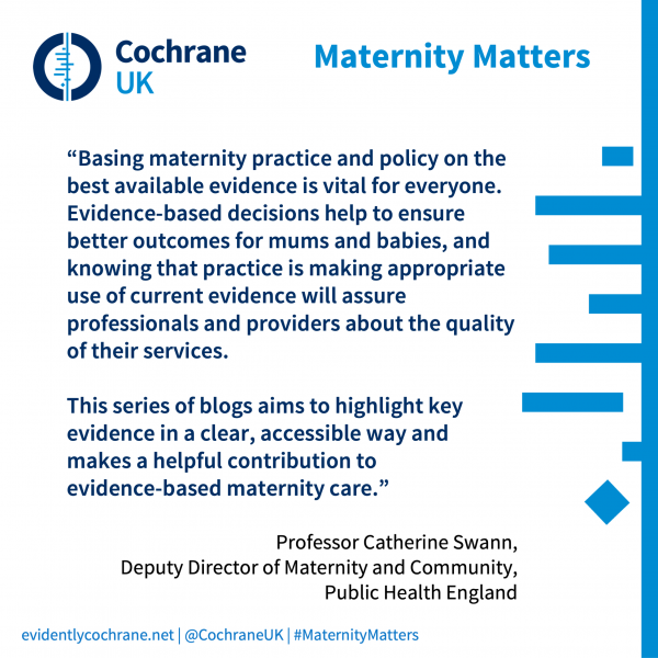 “Basing maternity practice and policy on the best available evidence is vital for everyone. Evidence-based decisions help to ensure better outcomes for mums and babies, and knowing that practice is making appropriate use of current evidence will assure professionals and providers about the quality of their services.   This series of blogs aims to highlight key evidence in a clear, accessible way and makes a helpful contribution to  evidence-based maternity care.” Professor Catherine Swann,  Deputy Director of Maternity and Community, Public Health England