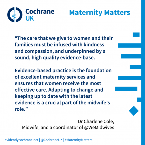 “The care that we give to women and their families must be infused with kindness and compassion, and underpinned by a sound, high quality evidence-base.   Evidence-based practice is the foundation of excellent maternity services and ensures that women receive the most effective care. Adapting to change and keeping up to date with the latest evidence is a crucial part of the midwife’s role.”  Dr Charlene Cole,  Midwife, and a coordinator of @WeMidwives